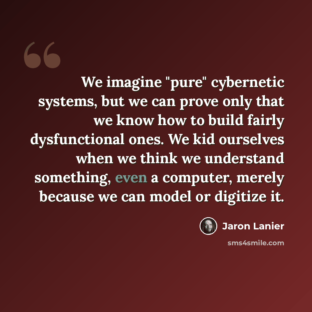 “We imagine "pure" cybernetic systems, but we can prove only that we know how to build fairly dysfunctional ones. We kid ourselves when we think we understand something, even a computer, merely because we can model or digitize it.” quote by Jaron Lanier