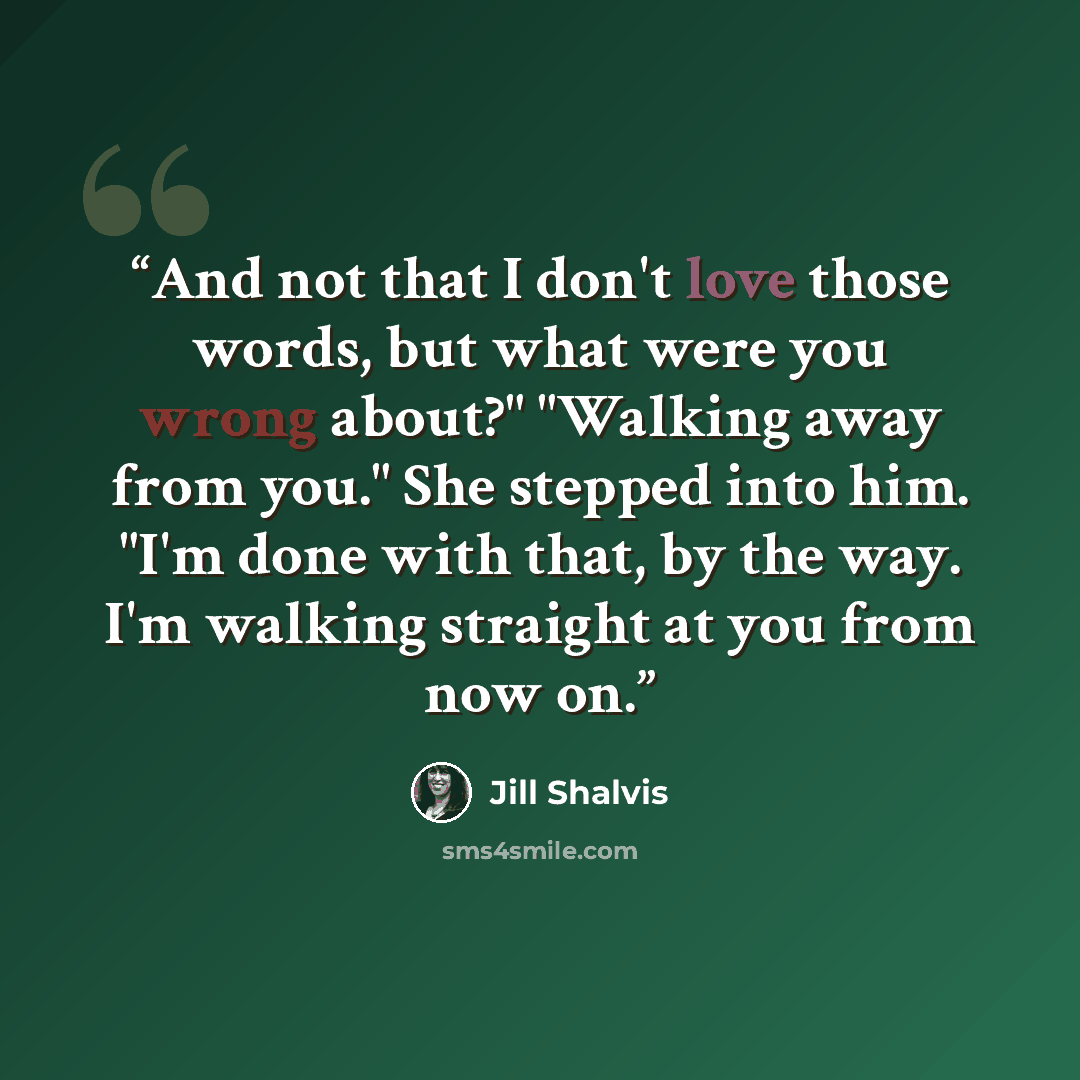 “And not that I don't love those words, but what were you wrong about?" "Walking away from you." She stepped into him. "I'm done with that, by the way. I'm walking straight at you from now on.” quote by Jill Shalvis