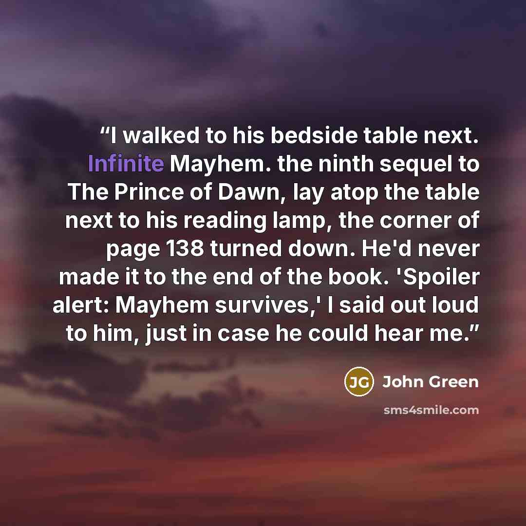 “I walked to his bedside table next. Infinite Mayhem. the ninth sequel to The Prince of Dawn, lay atop the table next to his reading lamp, the corner of page 138 turned down. He'd never made it to the end of the book. 'Spoiler alert: Mayhem survives,' I said out loud to him, just in case he could…” quote by John Green