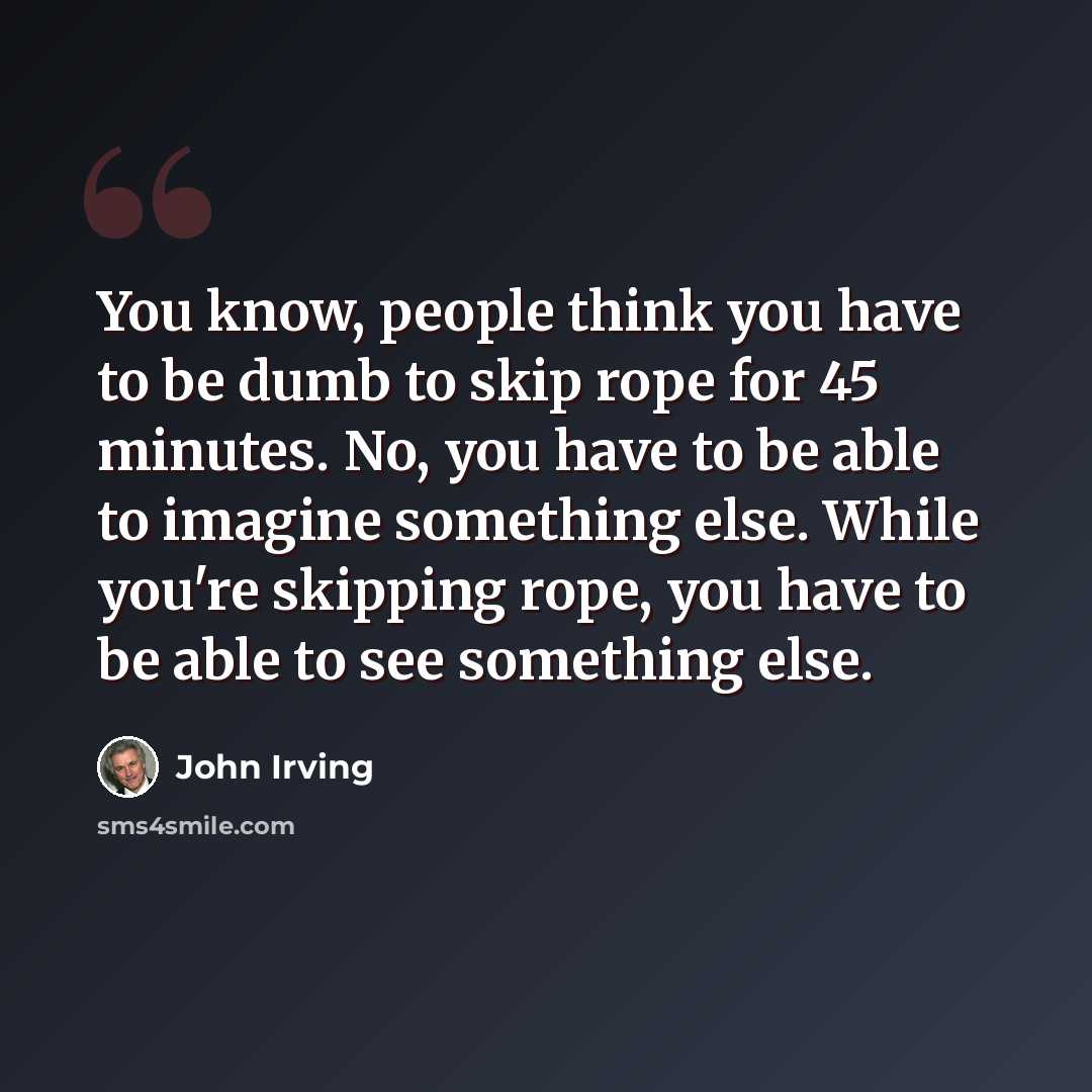 “You know, people think you have to be dumb to skip rope for 45 minutes. No, you have to be able to imagine something else. While you're skipping rope, you have to be able to see something else.” quote by John Irving