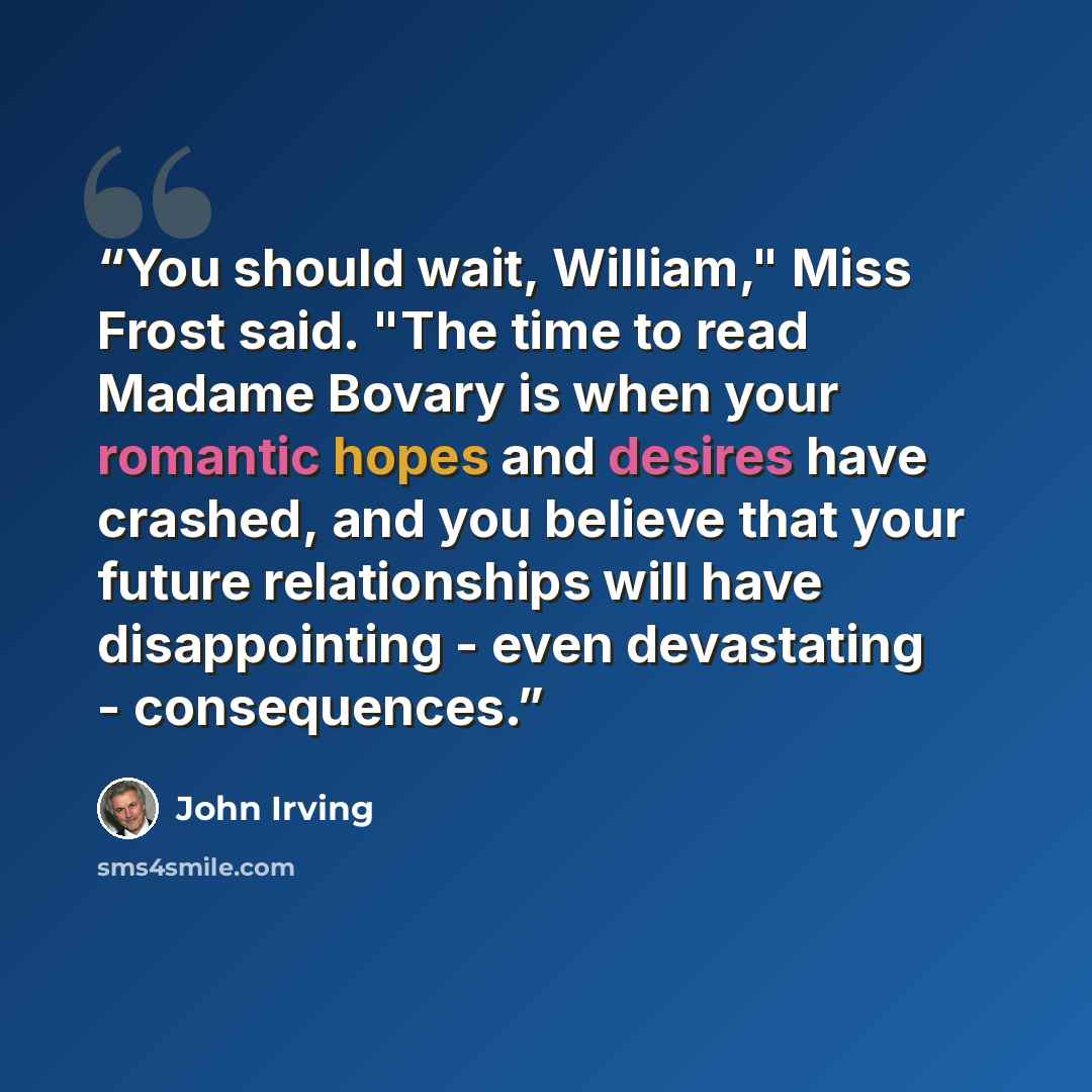 “You should wait, William," Miss Frost said. "The time to read Madame Bovary is when your romantic hopes and desires have crashed, and you believe that your future relationships will have disappointing - even devastating - consequences.” quote by John Irving