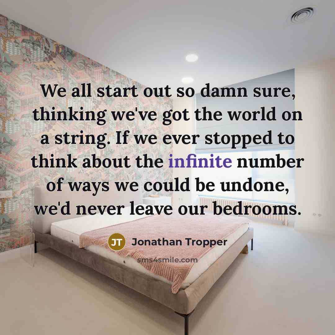 “We all start out so damn sure, thinking we've got the world on a string. If we ever stopped to think about the infinite number of ways we could be undone, we'd never leave our bedrooms.” quote by Jonathan Tropper
