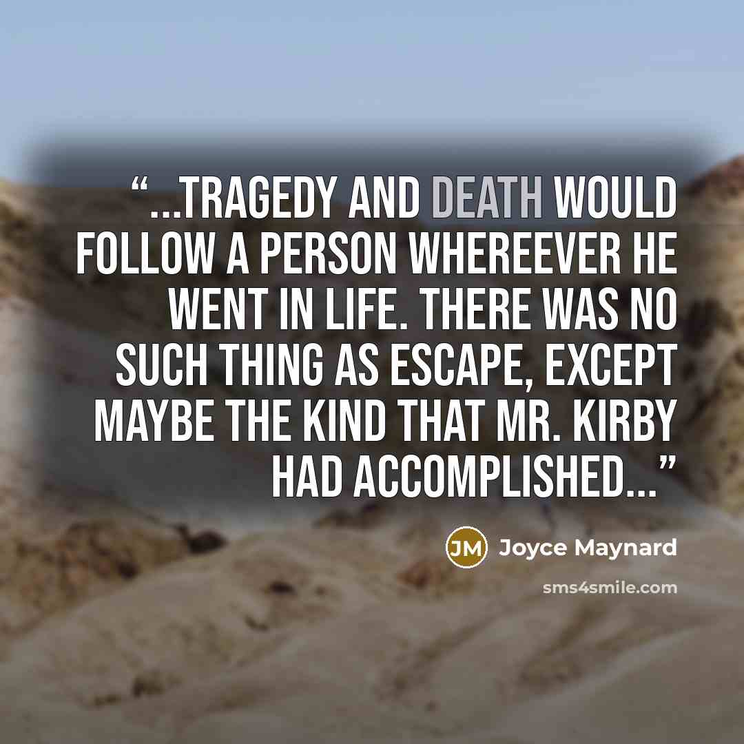“...tragedy and death would follow a person whereever he went in life. There was no such thing as escape, except maybe the kind that Mr. Kirby had accomplished...” quote by Joyce Maynard