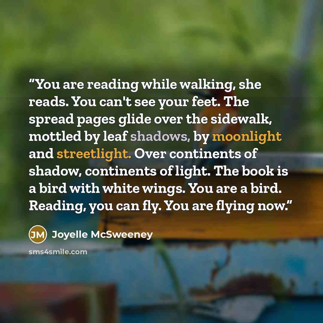 “You are reading while walking, she reads. You can't see your feet. The spread pages glide over the sidewalk, mottled by leaf shadows, by moonlight and streetlight. Over continents of shadow, continents of light. The book is a bird with white wings. You are a bird. Reading, you can fly. You are…” quote by Joyelle McSweeney