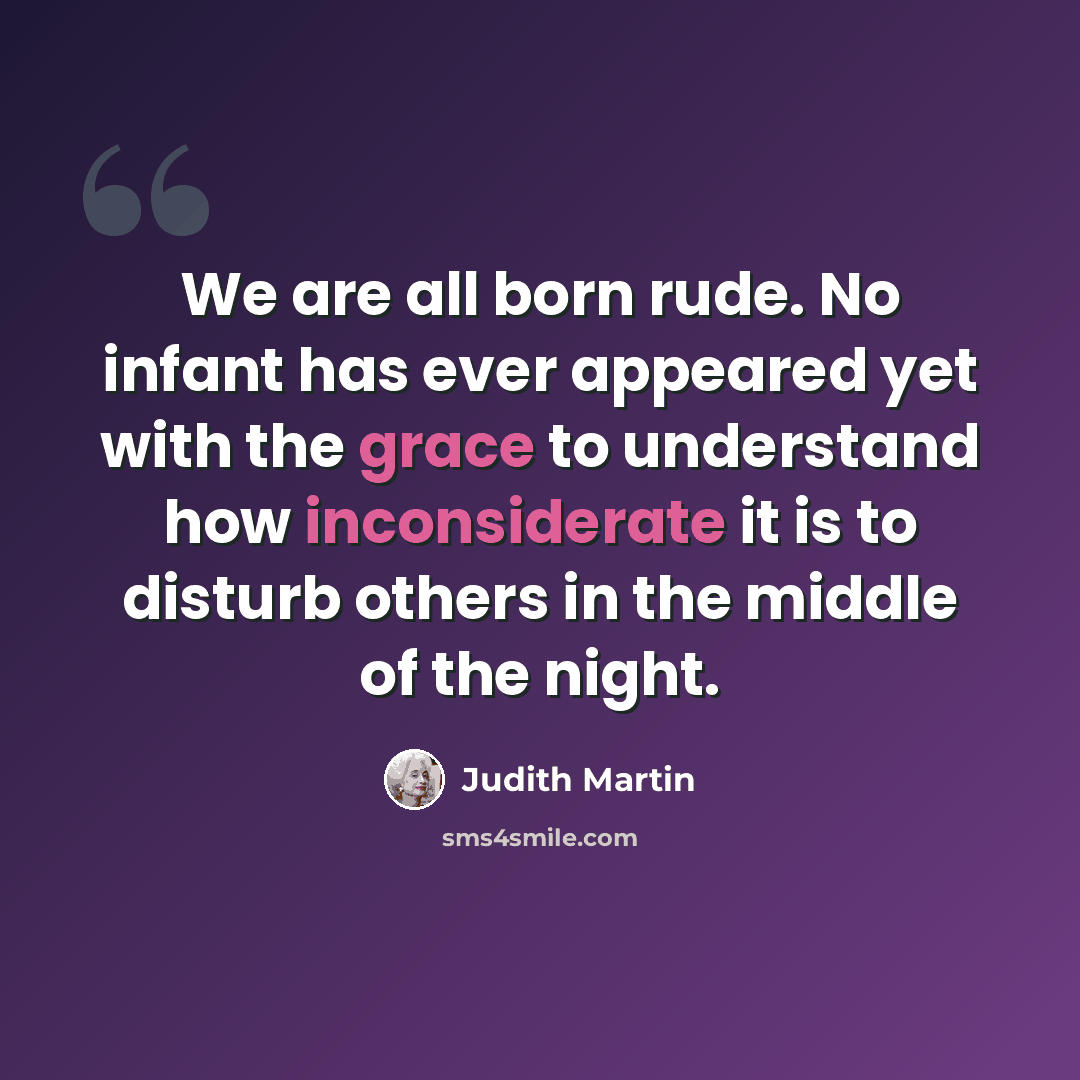 “We are all born rude. No infant has ever appeared yet with the grace to understand how inconsiderate it is to disturb others in the middle of the night.” quote by Judith Martin