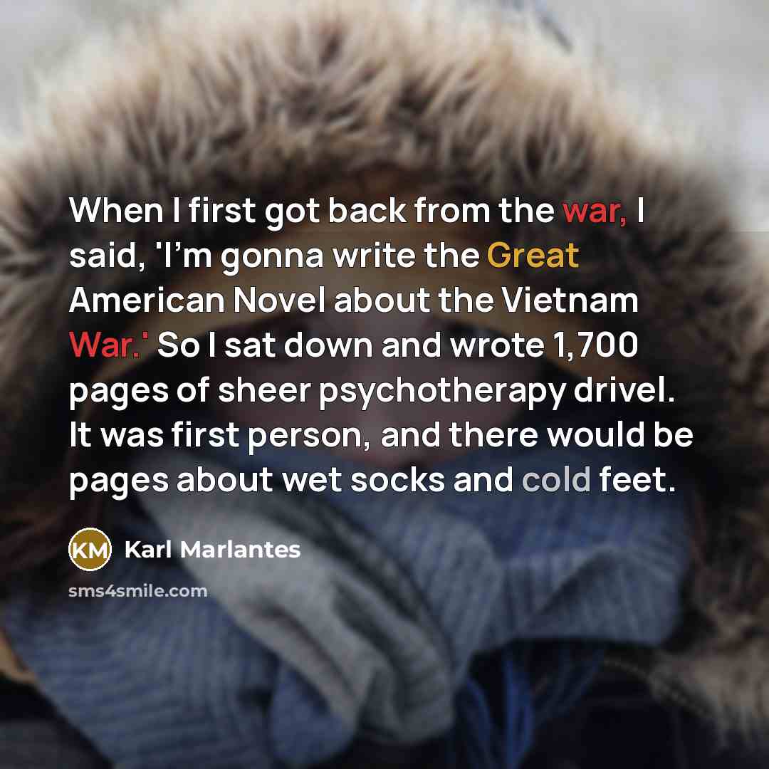 “When I first got back from the war, I said, 'I'm gonna write the Great American Novel about the Vietnam War.' So I sat down and wrote 1,700 pages of sheer psychotherapy drivel. It was first person, and there would be pages about wet socks and cold feet.” quote by Karl Marlantes