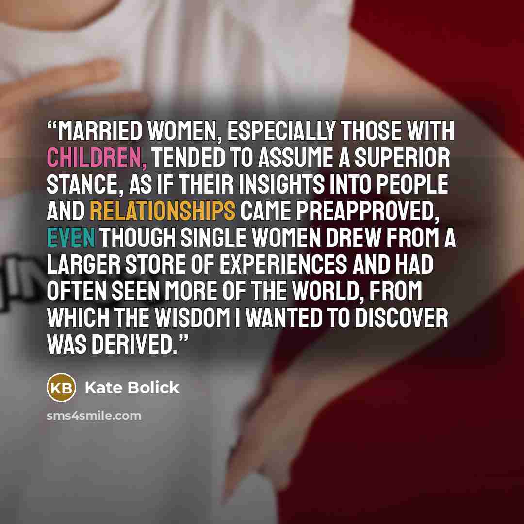 “Married women, especially those with children, tended to assume a superior stance, as if their insights into people and relationships came preapproved, even though single women drew from a larger store of experiences and had often seen more of the world, from which the wisdom I wanted to discover…” quote by Kate Bolick