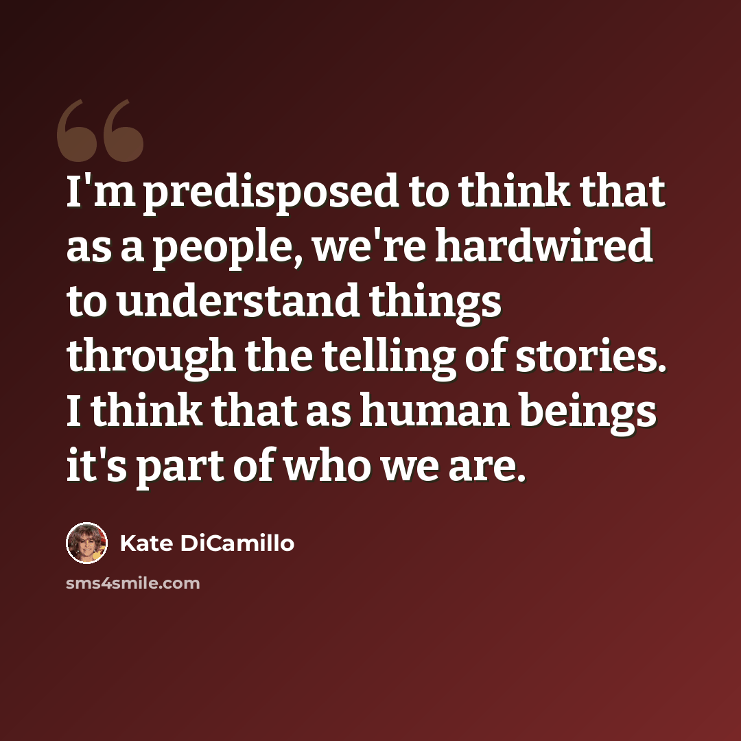 “I'm predisposed to think that as a people, we're hardwired to understand things through the telling of stories. I think that as human beings it's part of who we are.” quote by Kate DiCamillo