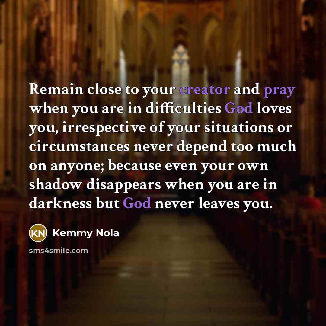 “Remain close to your creator and pray when you are in difficulties God loves you, irrespective of your situations or circumstances never depend too much on anyone; because even your own shadow disappears when you are in darkness but God never leaves you.” quote by Kemmy Nola