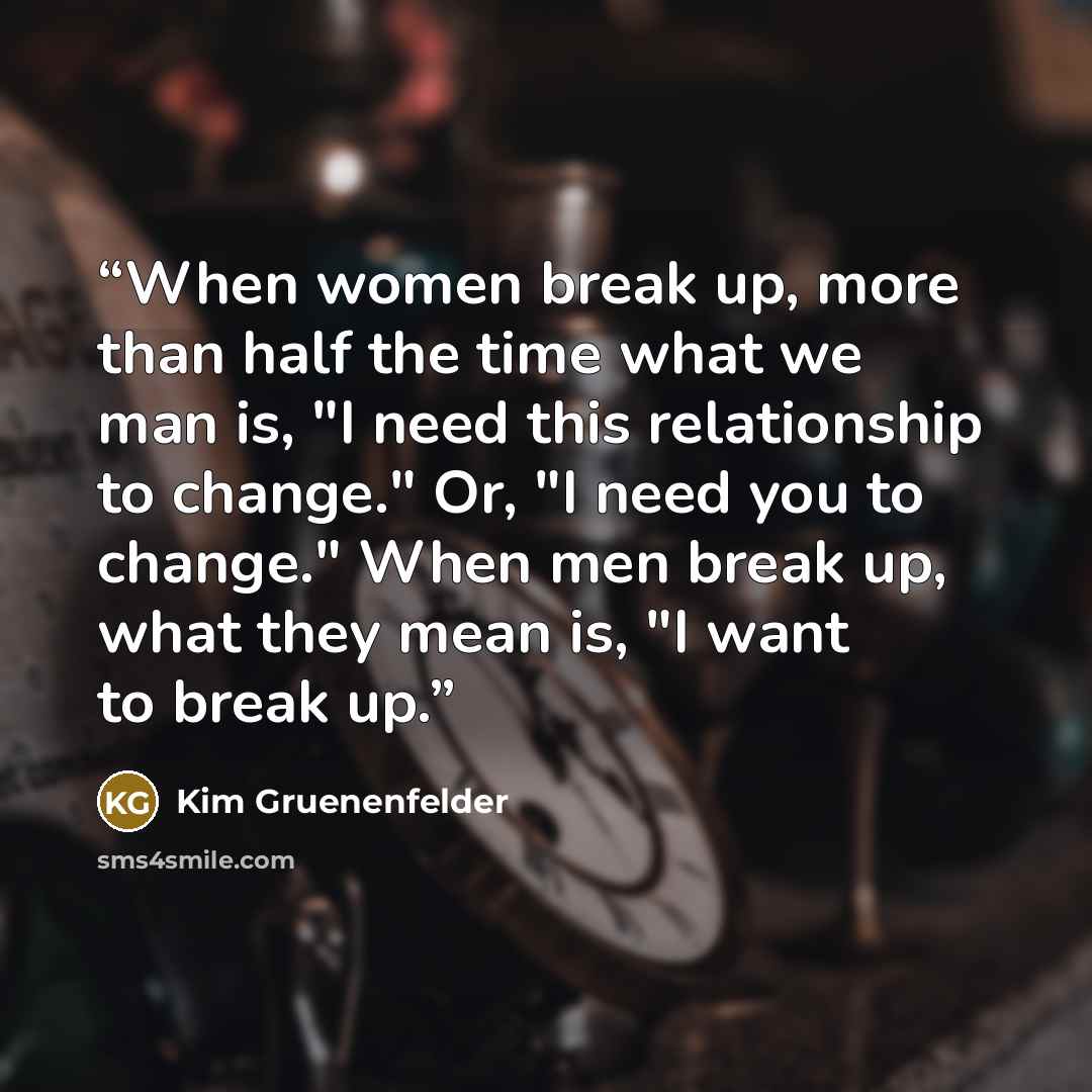 “When women break up, more than half the time what we man is, "I need this relationship to change." Or, "I need you to change." When men break up, what they mean is, "I want to break up.” quote by Kim Gruenenfelder