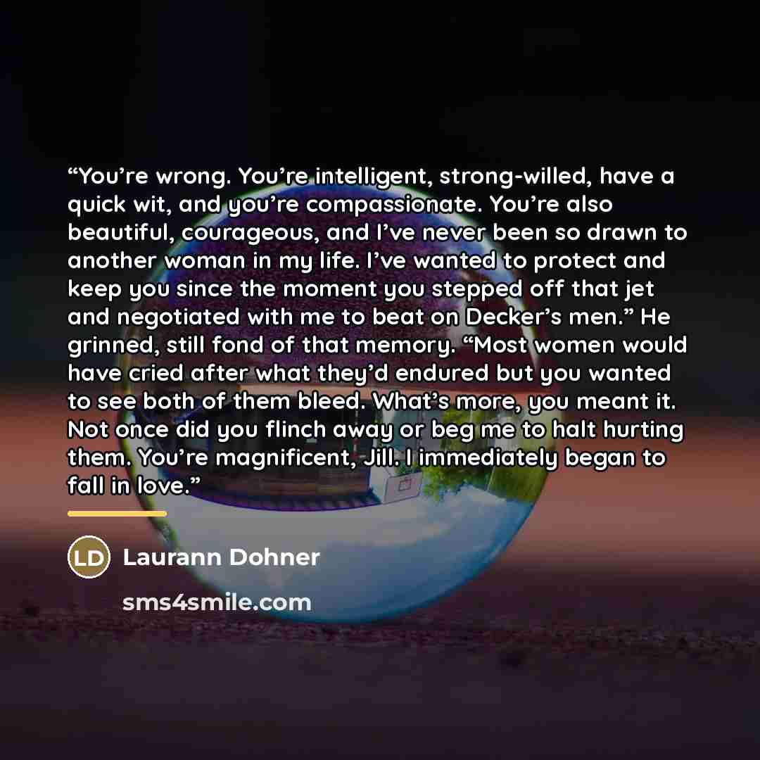 “You’re wrong. You’re intelligent, strong-willed, have a quick wit, and you’re compassionate. You’re also beautiful, courageous, and I’ve never been so drawn to another woman in my life. I’ve wanted to protect and keep you since the moment you stepped off that jet and negotiated with me to beat on…” quote by Laurann Dohner