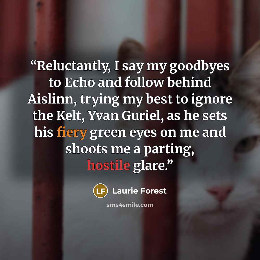“Reluctantly, I say my goodbyes to Echo and follow behind Aislinn, trying my best to ignore the Kelt, Yvan Guriel, as he sets his fiery green eyes on me and shoots me a parting, hostile glare.” quote by Laurie Forest