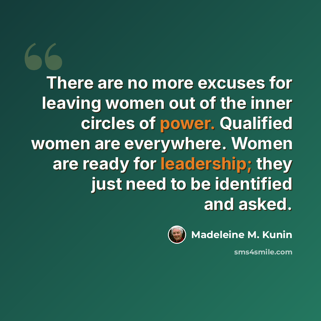 “There are no more excuses for leaving women out of the inner circles of power. Qualified women are everywhere. Women are ready for leadership; they just need to be identified and asked.” quote by Madeleine M. Kunin