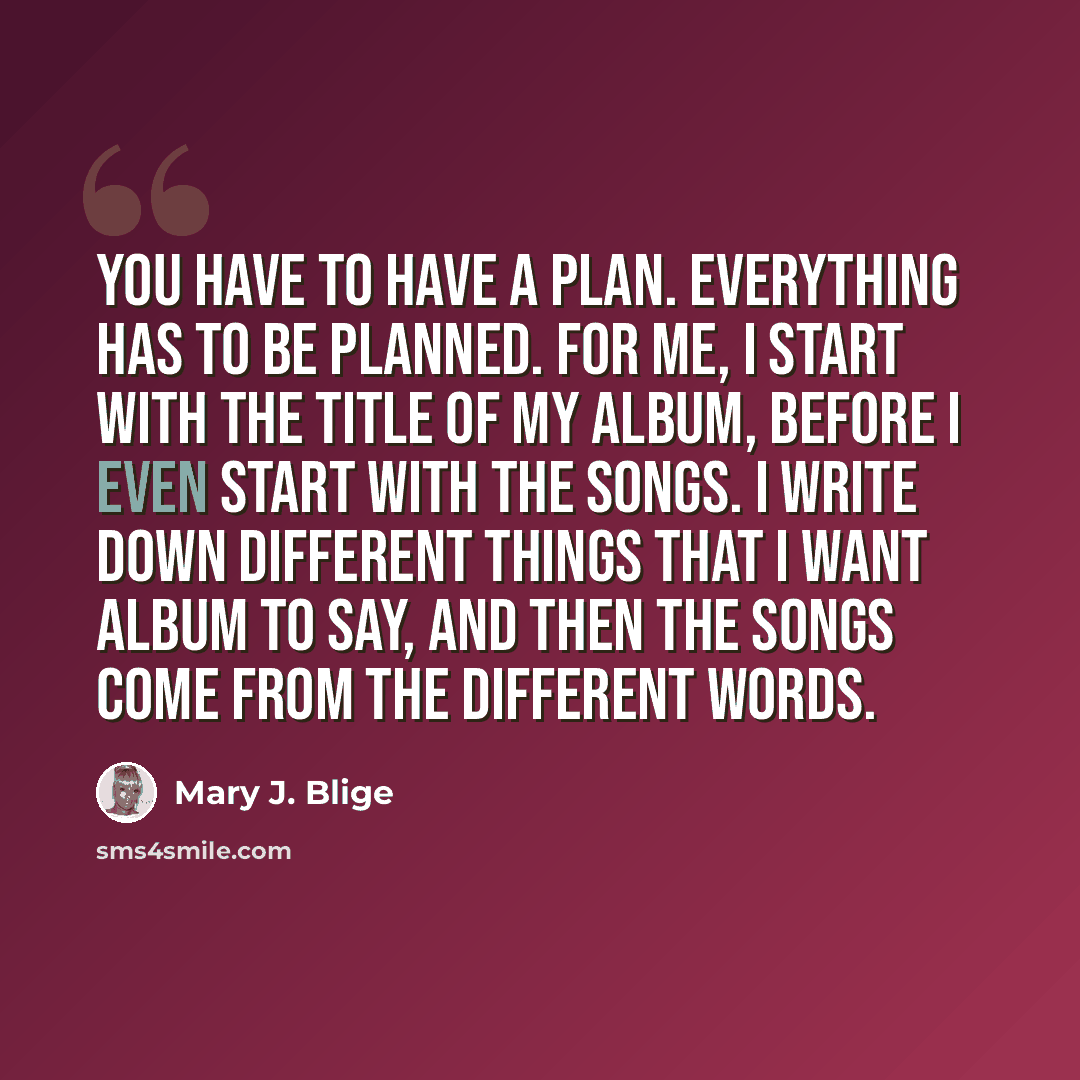 “You have to have a plan. Everything has to be planned. For me, I start with the title of my album, before I even start with the songs. I write down different things that I want album to say, and then the songs come from the different words.” quote by Mary J. Blige