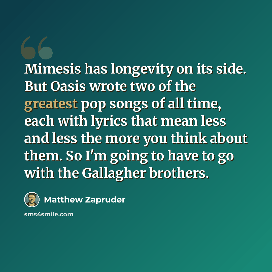 “Mimesis has longevity on its side. But Oasis wrote two of the greatest pop songs of all time, each with lyrics that mean less and less the more you think about them. So I'm going to have to go with the Gallagher brothers.” quote by Matthew Zapruder