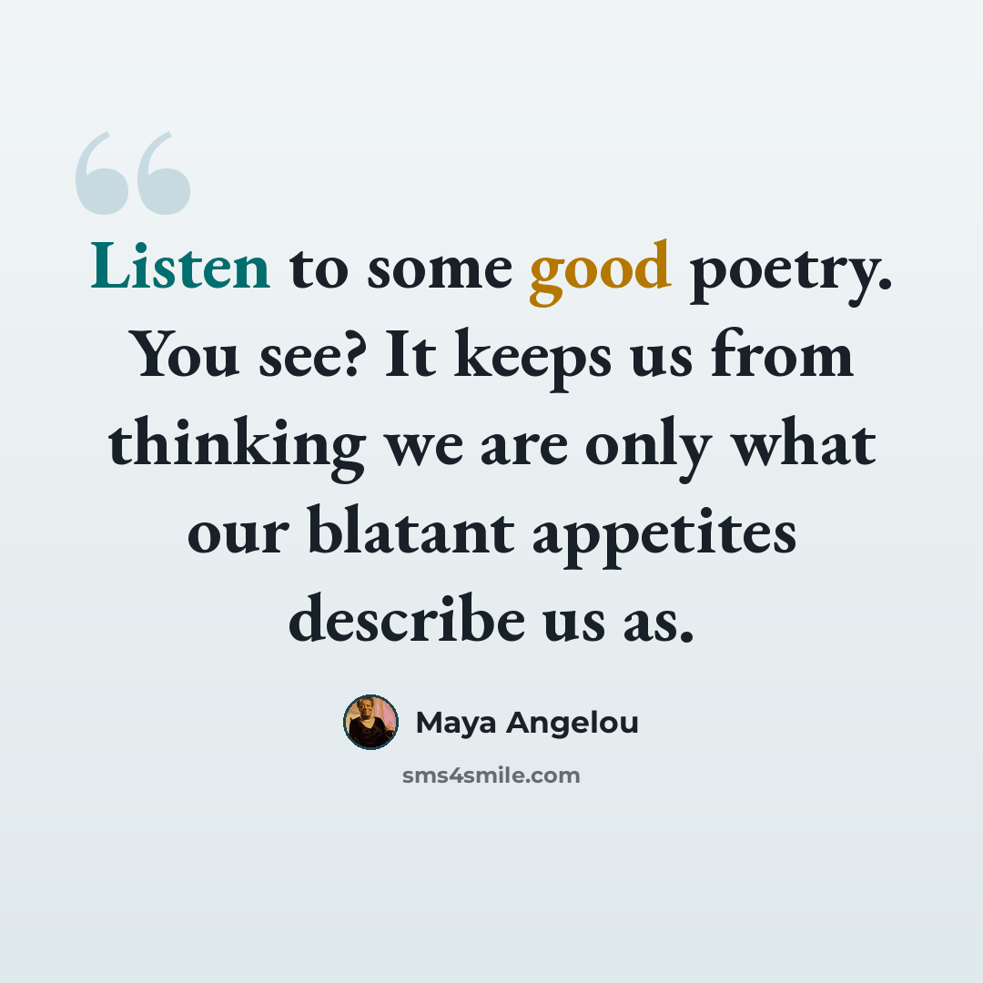 “Listen to some good poetry. You see? It keeps us from thinking we are only what our blatant appetites describe us as.” quote by Maya Angelou