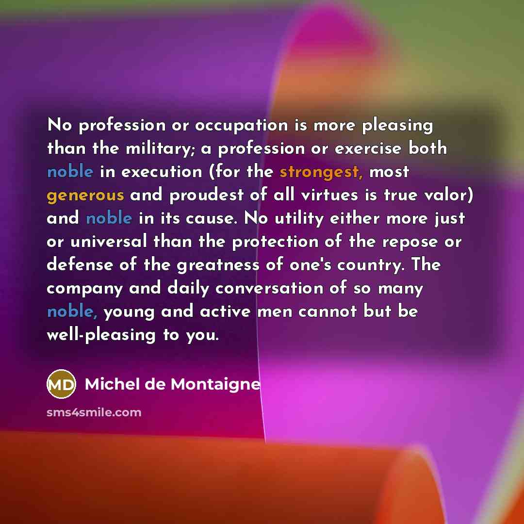 “No profession or occupation is more pleasing than the military; a profession or exercise both noble in execution (for the strongest, most generous and proudest of all virtues is true valor) and noble in its cause. No utility either more just or universal than the protection of the repose or…” quote by Michel de Montaigne