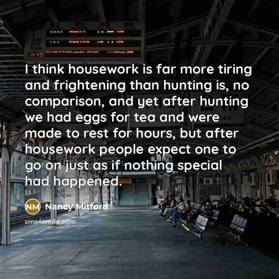 “I think housework is far more tiring and frightening than hunting is, no comparison, and yet after hunting we had eggs for tea and were made to rest for hours, but after housework people expect one to go on just as if nothing special had happened.” quote by Nancy Mitford