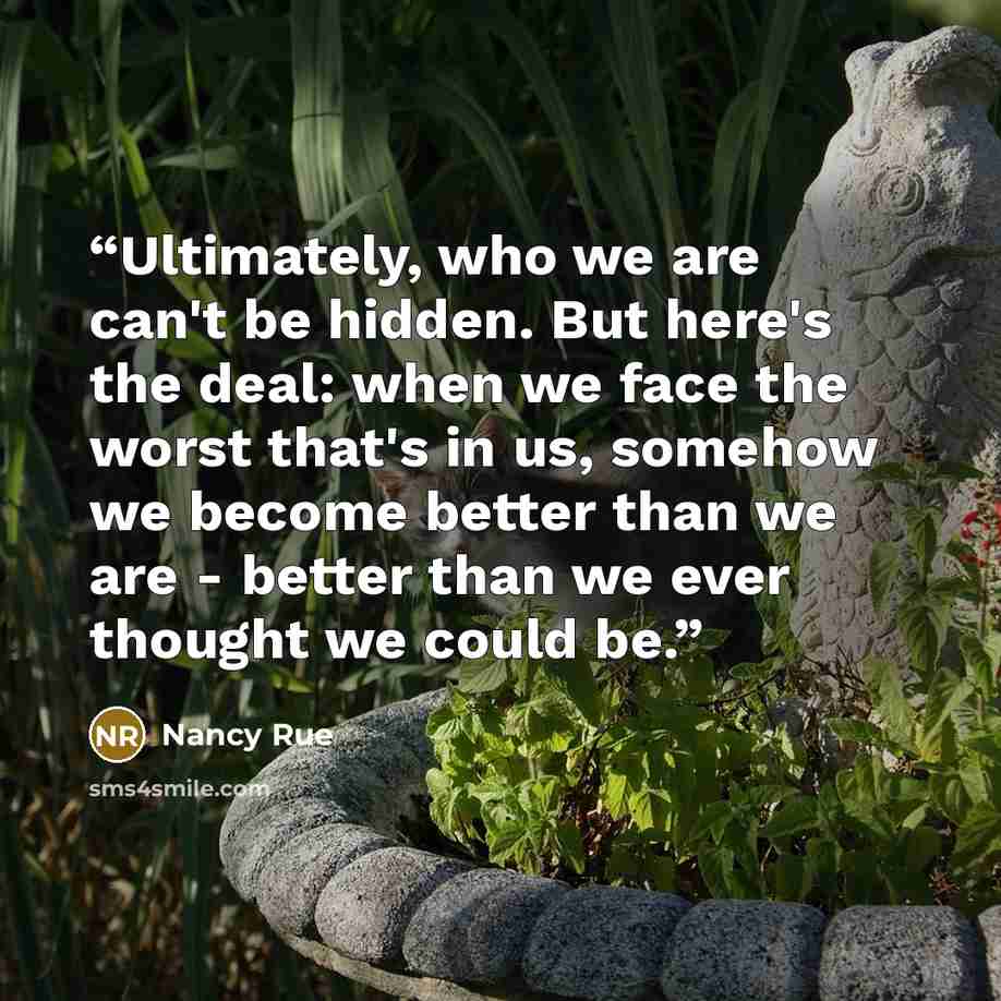 “Ultimately, who we are can't be hidden. But here's the deal: when we face the worst that's in us, somehow we become better than we are - better than we ever thought we could be.” quote by Nancy Rue