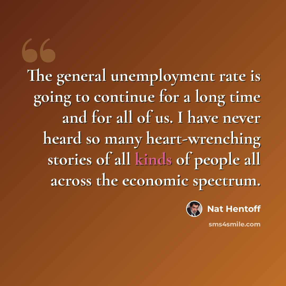 “The general unemployment rate is going to continue for a long time and for all of us. I have never heard so many heart-wrenching stories of all kinds of people all across the economic spectrum.” quote by Nat Hentoff