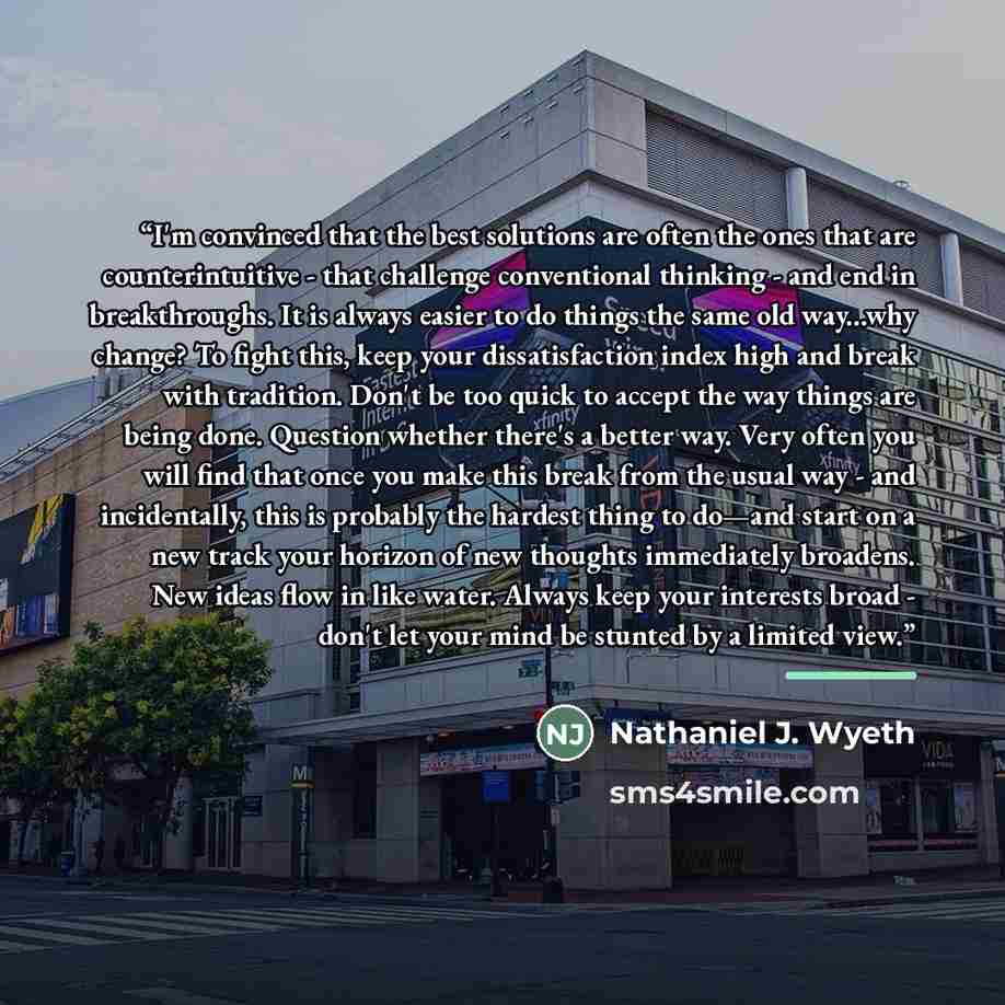 “I'm convinced that the best solutions are often the ones that are counterintuitive - that challenge conventional thinking - and end in breakthroughs. It is always easier to do things the same old way...why change? To fight this, keep your dissatisfaction index high and break with tradition. Don't…” quote by Nathaniel J. Wyeth