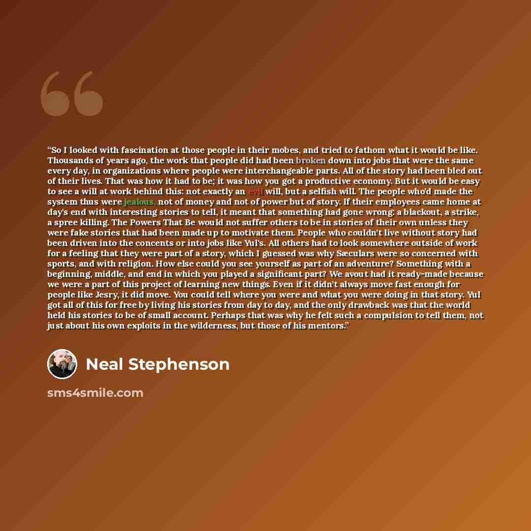 “So I looked with fascination at those people in their mobes, and tried to fathom what it would be like. Thousands of years ago, the work that people did had been broken down into jobs that were the same every day, in organizations where people were interchangeable parts. All of the story had been…” quote by Neal Stephenson