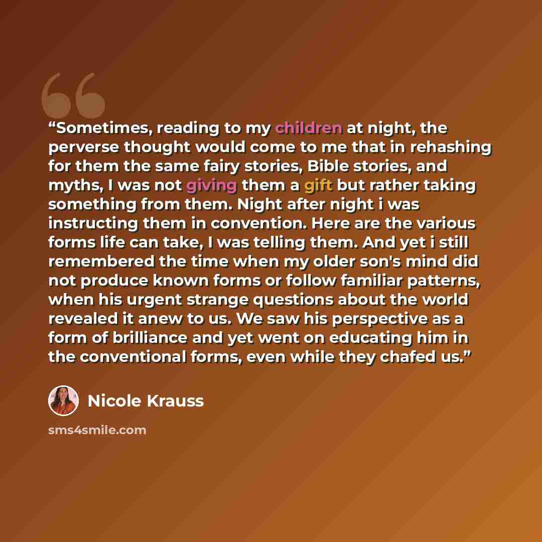 “Sometimes, reading to my children at night, the perverse thought would come to me that in rehashing for them the same fairy stories, Bible stories, and myths, I was not giving them a gift but rather taking something from them. Night after night i was instructing them in convention. Here are the…” quote by Nicole Krauss