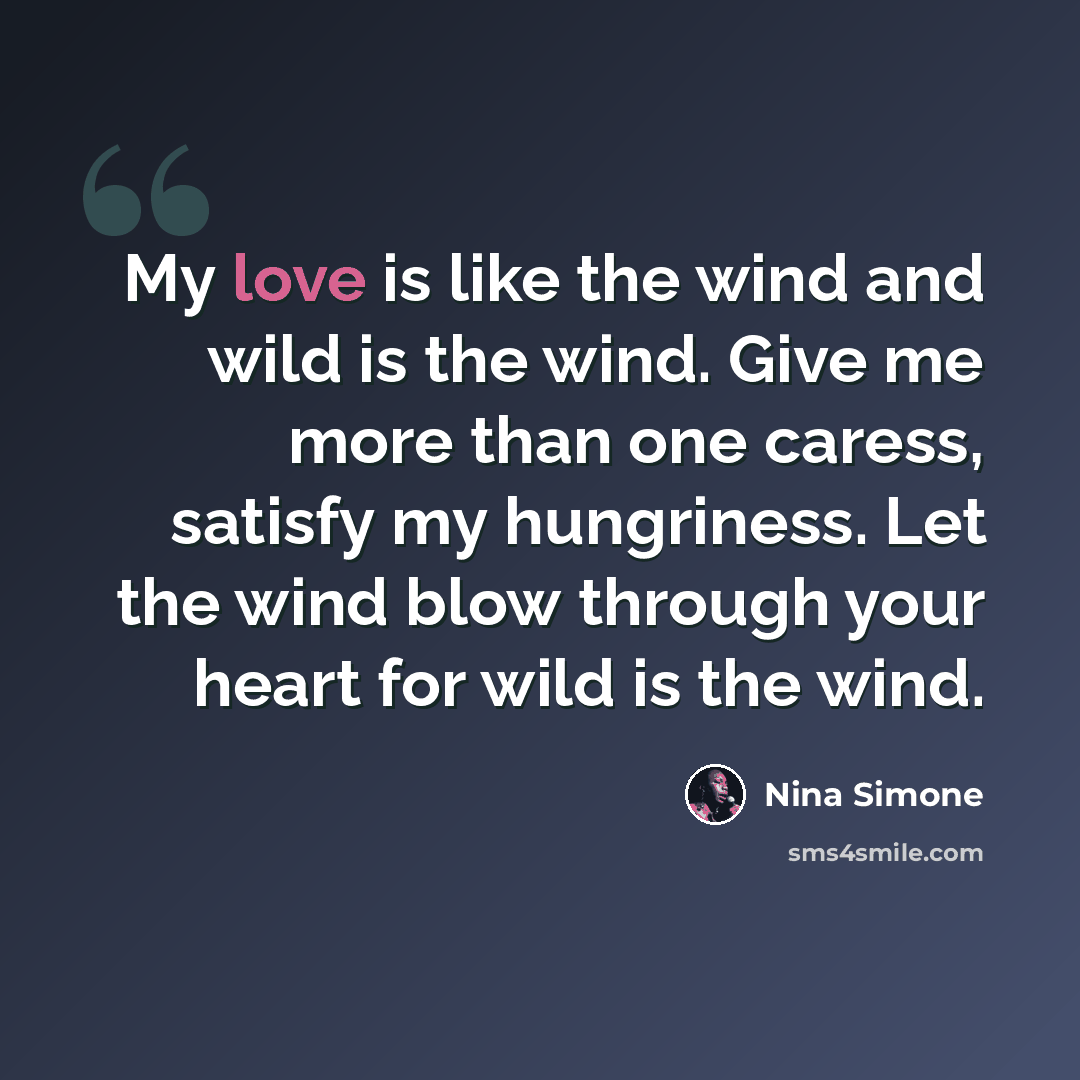 “My love is like the wind and wild is the wind. Give me more than one caress, satisfy my hungriness. Let the wind blow through your heart for wild is the wind.” quote by Nina Simone