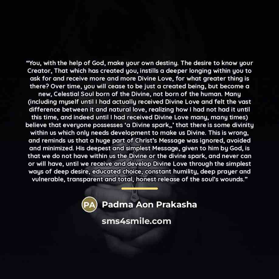 “You, with the help of God, make your own destiny. The desire to know your Creator, That which has created you, instills a deeper longing within you to ask for and receive more and more Divine Love, for what greater thing is there? Over time, you will cease to be just a created being, but become a…” quote by Padma Aon Prakasha