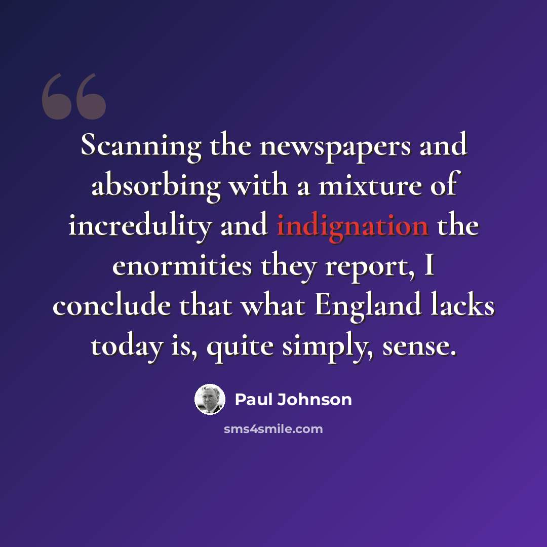 “Scanning the newspapers and absorbing with a mixture of incredulity and indignation the enormities they report, I conclude that what England lacks today is, quite simply, sense.” quote by Paul Johnson