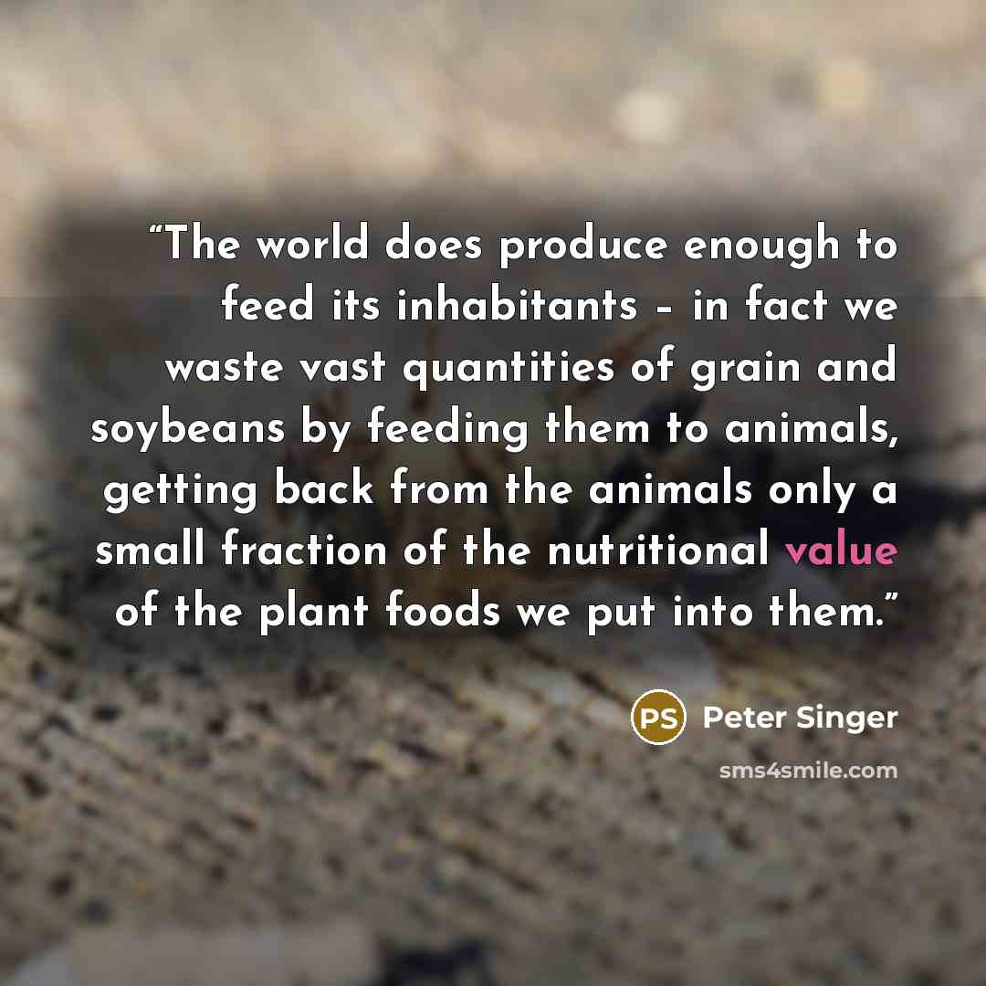 “The world does produce enough to feed its inhabitants – in fact we waste vast quantities of grain and soybeans by feeding them to animals, getting back from the animals only a small fraction of the nutritional value of the plant foods we put into them.” quote by Peter Singer