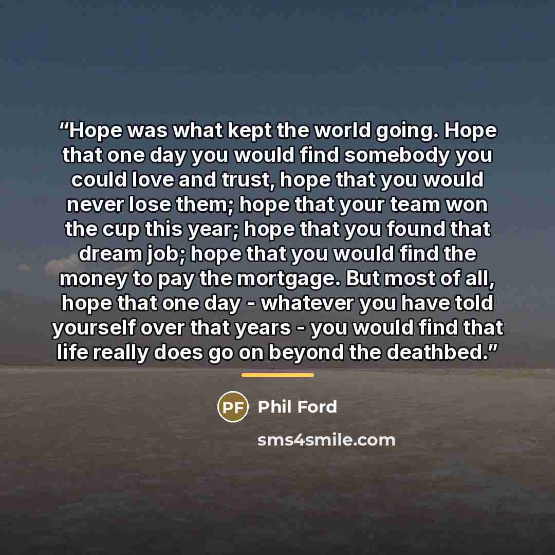 “Hope was what kept the world going. Hope that one day you would find somebody you could love and trust, hope that you would never lose them; hope that your team won the cup this year; hope that you found that dream job; hope that you would find the money to pay the mortgage. But most of all, hope…” quote by Phil Ford