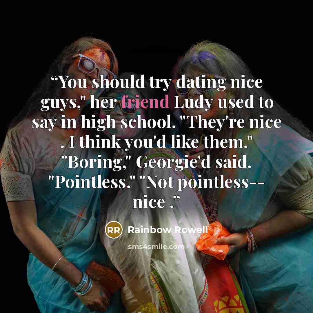 “You should try dating nice guys," her friend Ludy used to say in high school. "They're nice . I think you'd like them." "Boring," Georgie'd said. "Pointless." "Not pointless-- nice .” quote by Rainbow Rowell