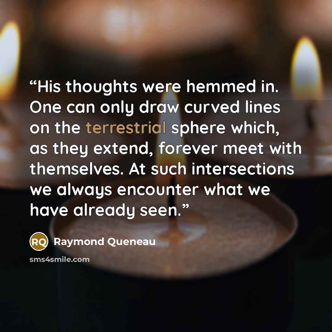 “His thoughts were hemmed in. One can only draw curved lines on the terrestrial sphere which, as they extend, forever meet with themselves. At such intersections we always encounter what we have already seen.” quote by Raymond Queneau
