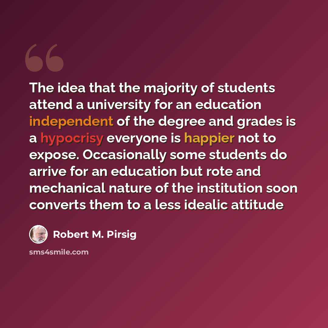 “The idea that the majority of students attend a university for an education independent of the degree and grades is a hypocrisy everyone is happier not to expose. Occasionally some students do arrive for an education but rote and mechanical nature of the institution soon converts them to a less…” quote by Robert M. Pirsig