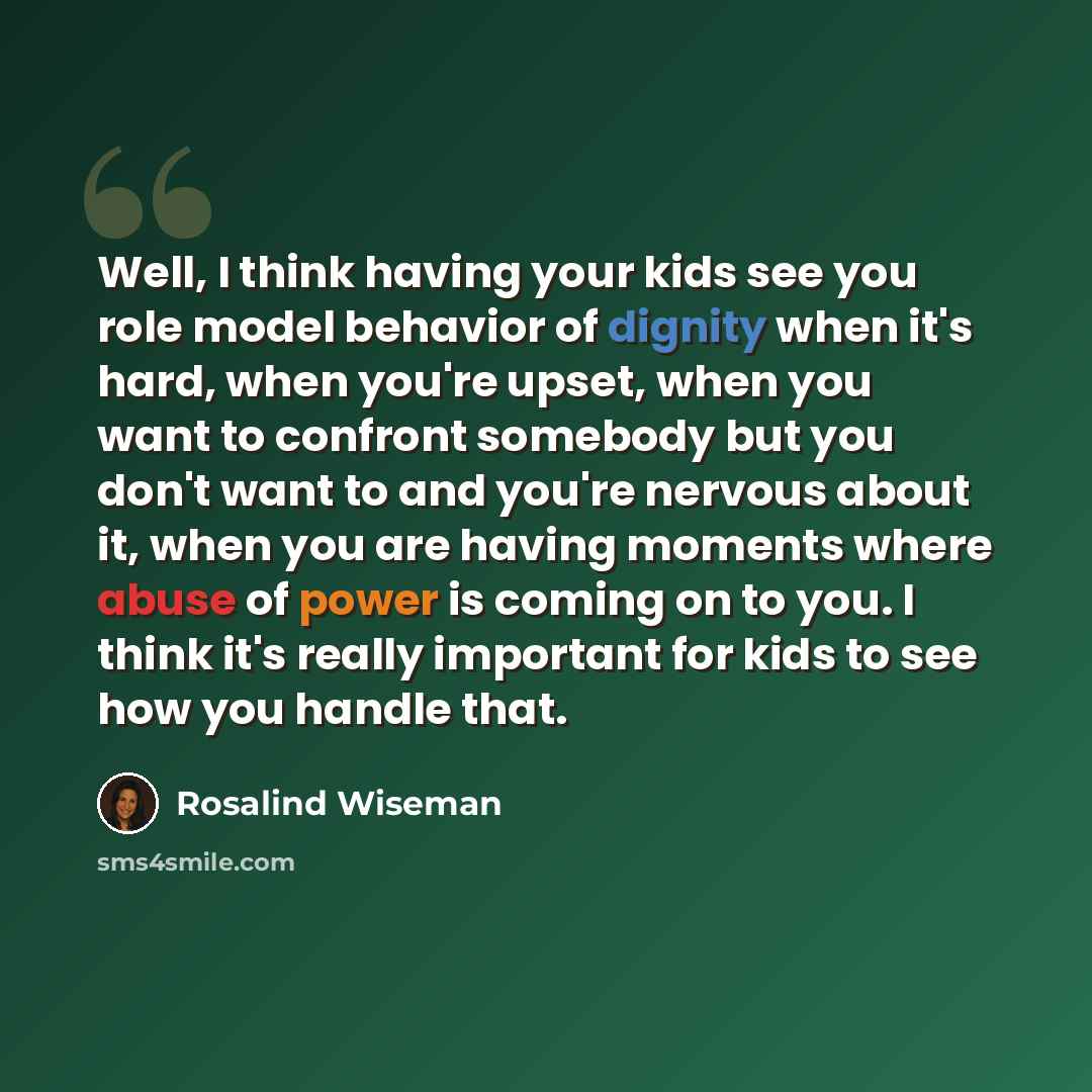 “Well, I think having your kids see you role model behavior of dignity when it's hard, when you're upset, when you want to confront somebody but you don't want to and you're nervous about it, when you are having moments where abuse of power is coming on to you. I think it's really important for…” quote by Rosalind Wiseman