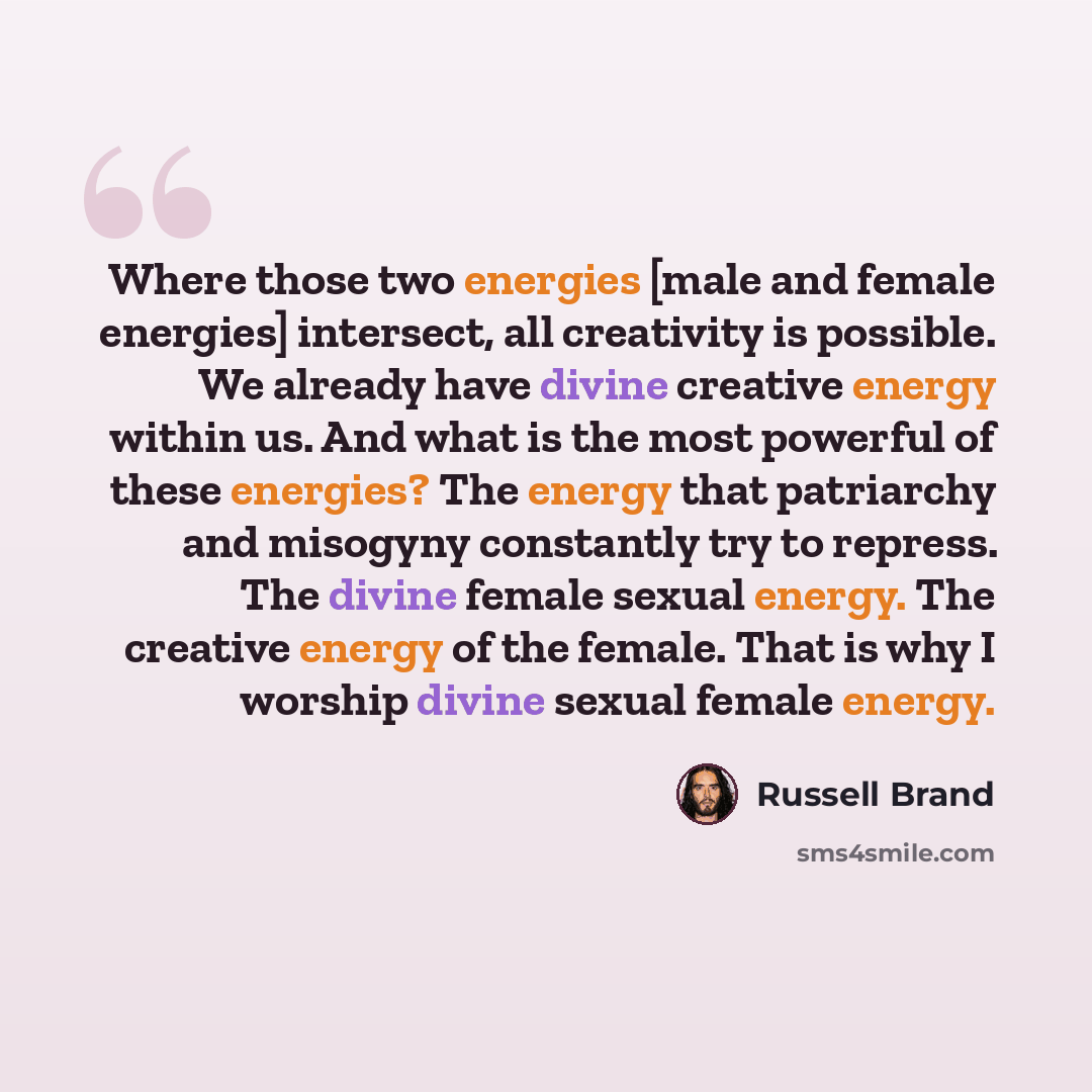 “Where those two energies [male and female energies] intersect, all creativity is possible. We already have divine creative energy within us. And what is the most powerful of these energies? The energy that patriarchy and misogyny constantly try to repress. The divine female sexual energy. The…” quote by Russell Brand