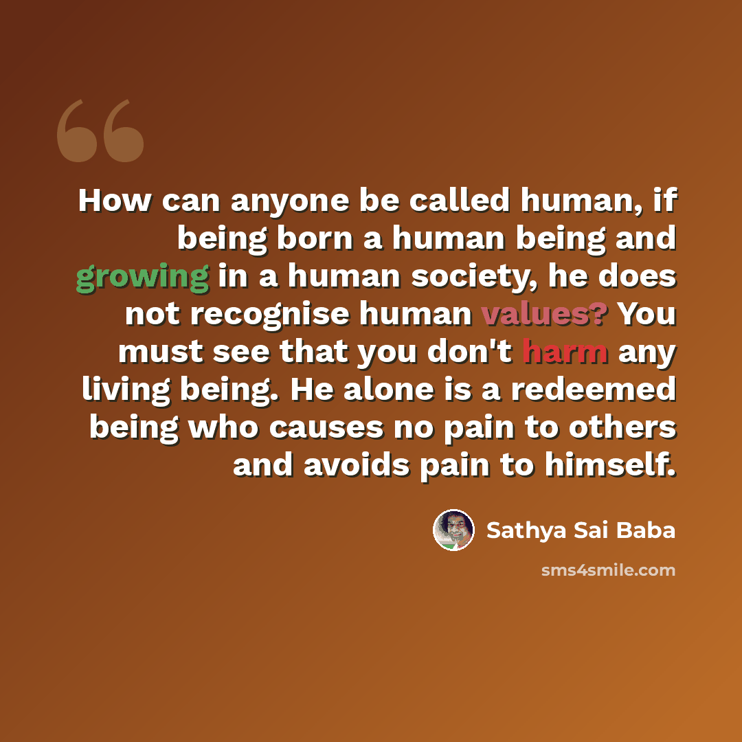 “How can anyone be called human, if being born a human being and growing in a human society, he does not recognise human values? You must see that you don't harm any living being. He alone is a redeemed being who causes no pain to others and avoids pain to himself.” quote by Sathya Sai Baba