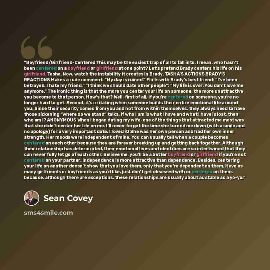 “Boyfriend/Girlfriend-Centered This may be the easiest trap of all to fall into. I mean, who hasn’t been centered on a boyfriend or girlfriend at one point? Let’s pretend Brady centers his life on his girlfriend, Tasha. Now, watch the instability it creates in Brady. TASHA’S ACTIONS BRADY’S…” quote by Sean Covey