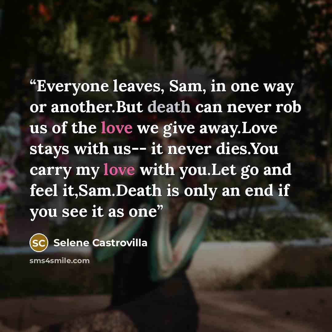 “Everyone leaves, Sam, in one way or another.But death can never rob us of the love we give away.Love stays with us-- it never dies.You carry my love with you.Let go and feel it,Sam.Death is only an end if you see it as one” quote by Selene Castrovilla