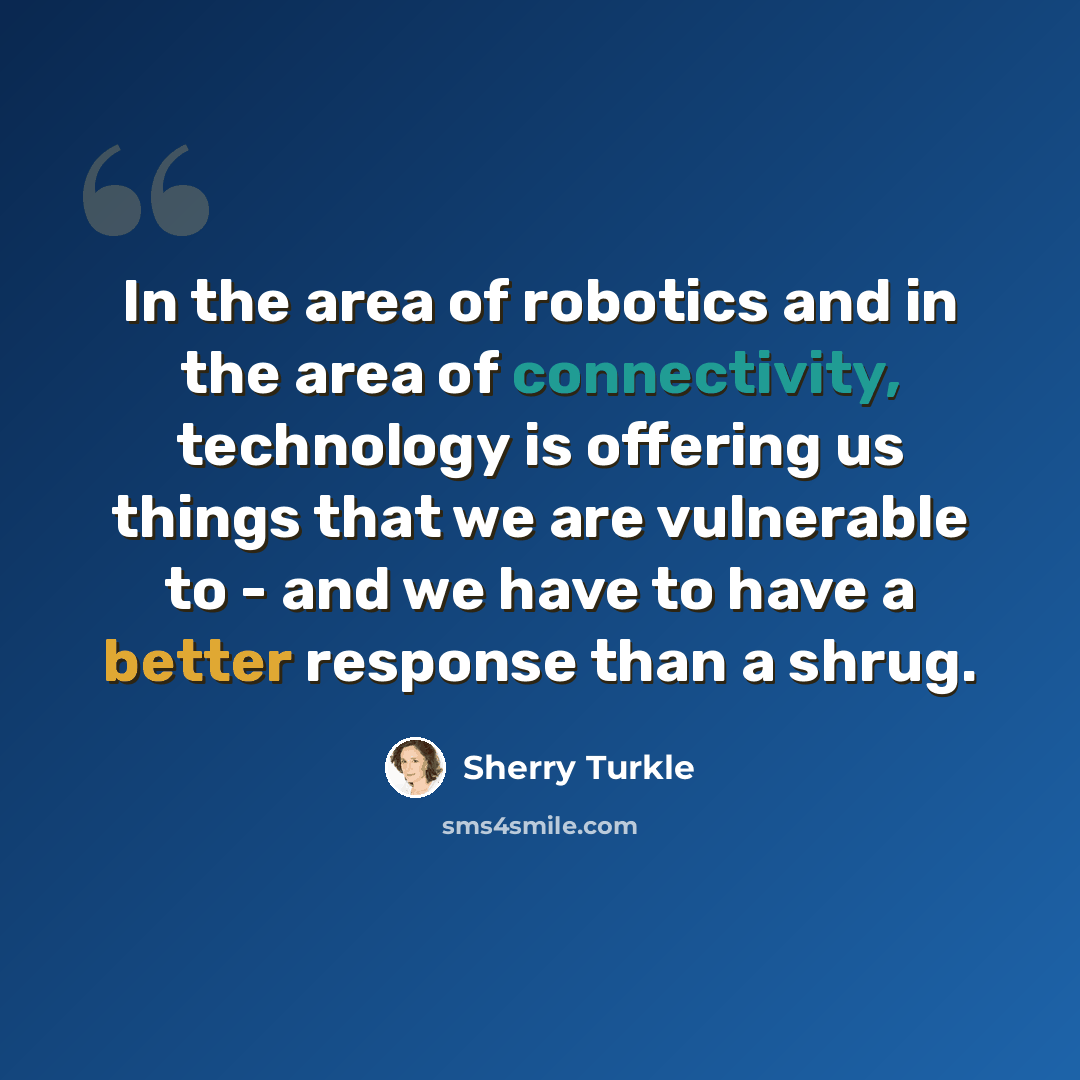 “In the area of robotics and in the area of connectivity, technology is offering us things that we are vulnerable to - and we have to have a better response than a shrug.” quote by Sherry Turkle