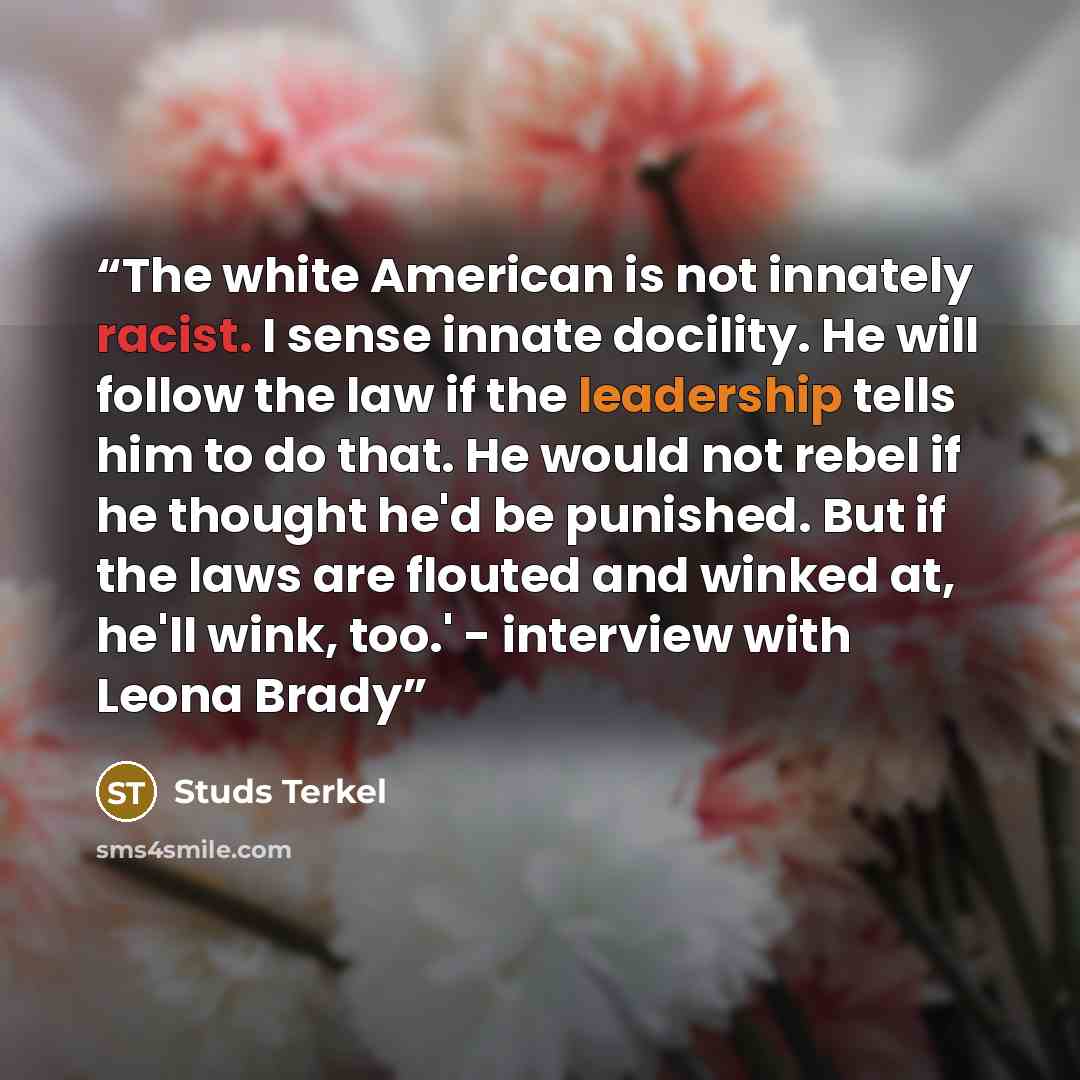 “The white American is not innately racist. I sense innate docility. He will follow the law if the leadership tells him to do that. He would not rebel if he thought he'd be punished. But if the laws are flouted and winked at, he'll wink, too.' - interview with Leona Brady” quote by Studs Terkel
