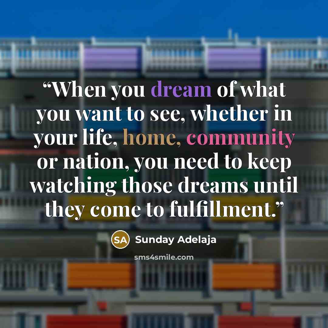 “When you dream of what you want to see, whether in your life, home, community or nation, you need to keep watching those dreams until they come to fulfillment.” quote by Sunday Adelaja