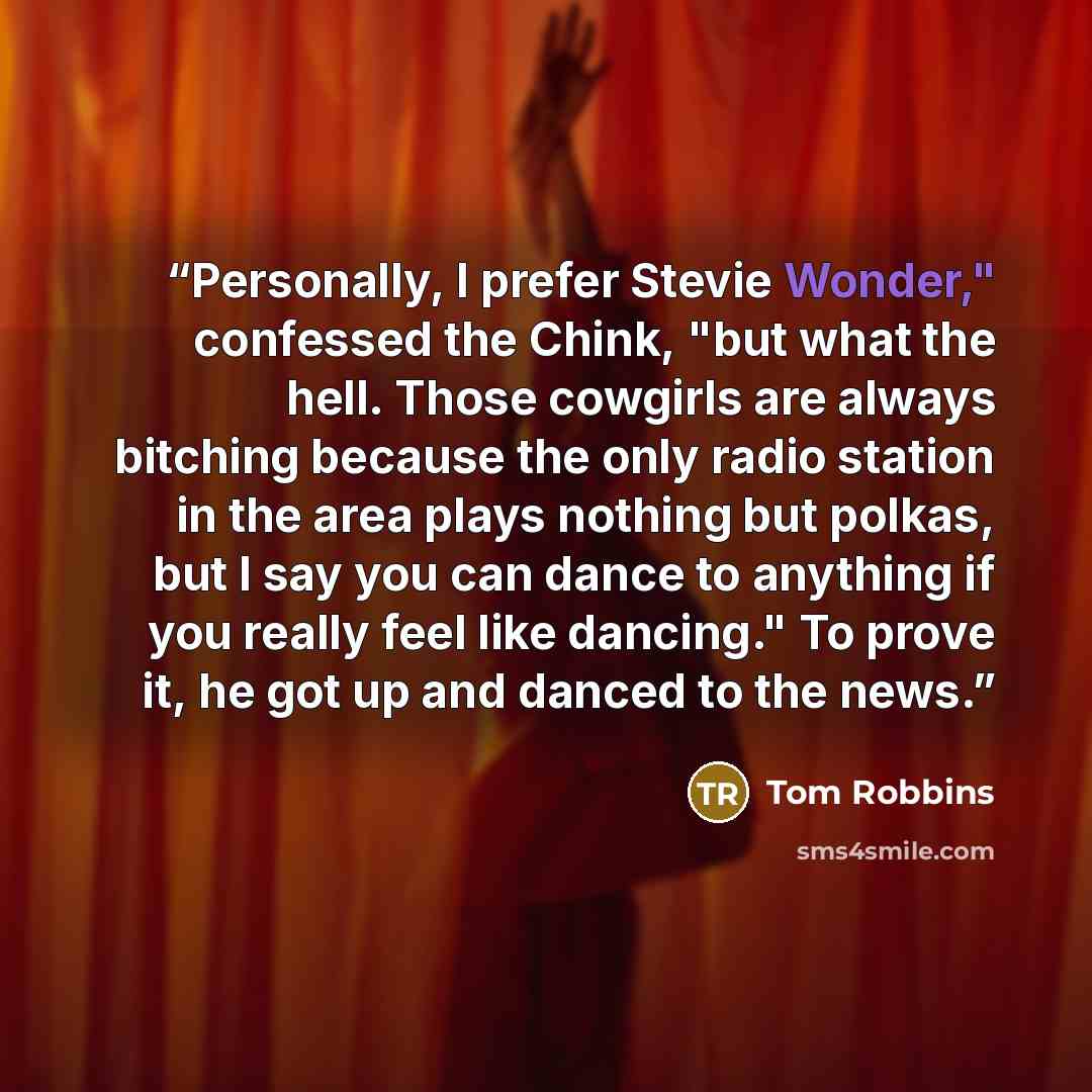 “Personally, I prefer Stevie Wonder," confessed the Chink, "but what the hell. Those cowgirls are always bitching because the only radio station in the area plays nothing but polkas, but I say you can dance to anything if you really feel like dancing." To prove it, he got up and danced to the news.” quote by Tom Robbins