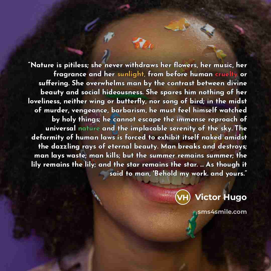“Nature is pitiless; she never withdraws her flowers, her music, her fragrance and her sunlight, from before human cruelty or suffering. She overwhelms man by the contrast between divine beauty and social hideousness. She spares him nothing of her loveliness, neither wing or butterfly, nor song of…” quote by Victor Hugo