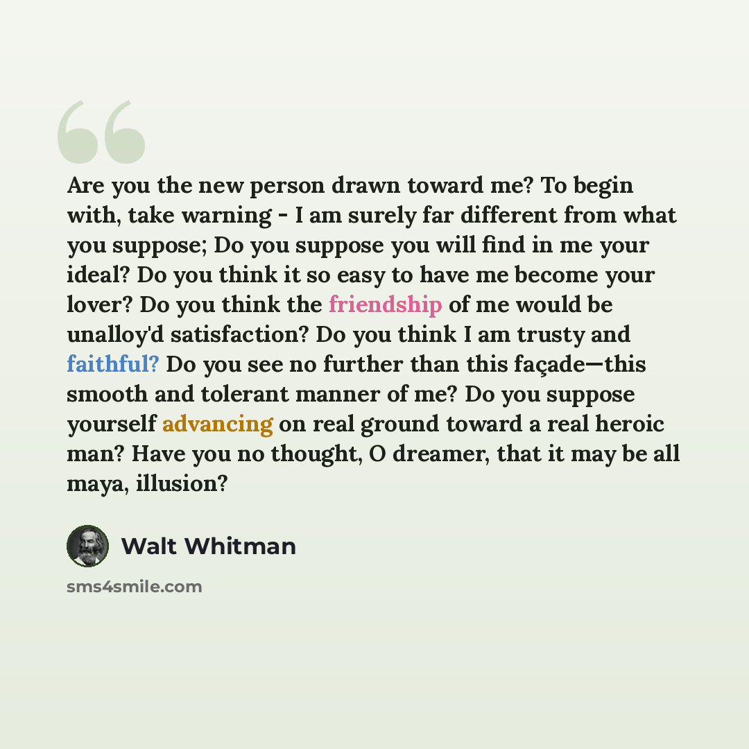 “Are you the new person drawn toward me? To begin with, take warning - I am surely far different from what you suppose; Do you suppose you will find in me your ideal? Do you think it so easy to have me become your lover? Do you think the friendship of me would be unalloy'd satisfaction? Do you…” quote by Walt Whitman