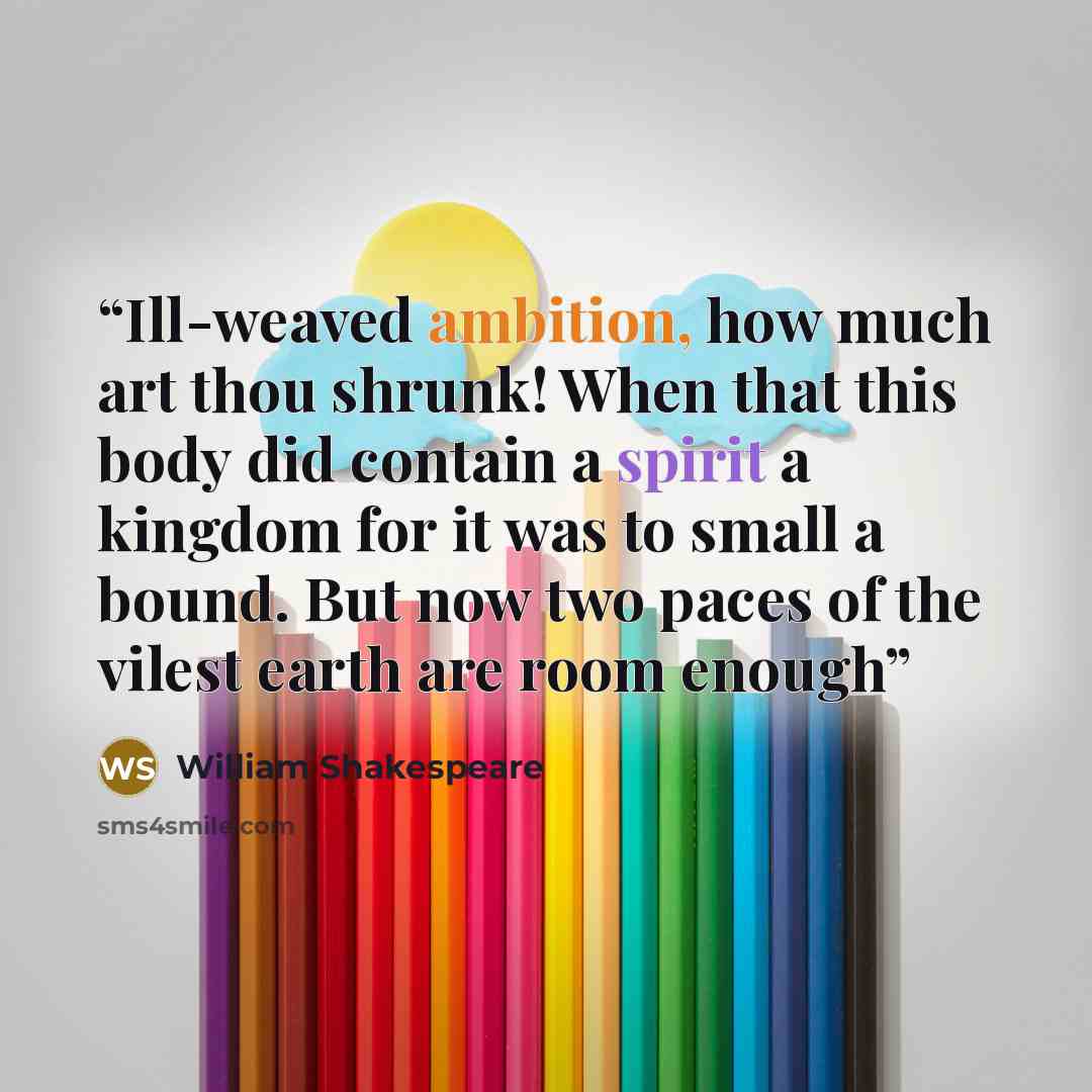 “Ill-weaved ambition, how much art thou shrunk! When that this body did contain a spirit a kingdom for it was to small a bound. But now two paces of the vilest earth are room enough” quote by William Shakespeare
