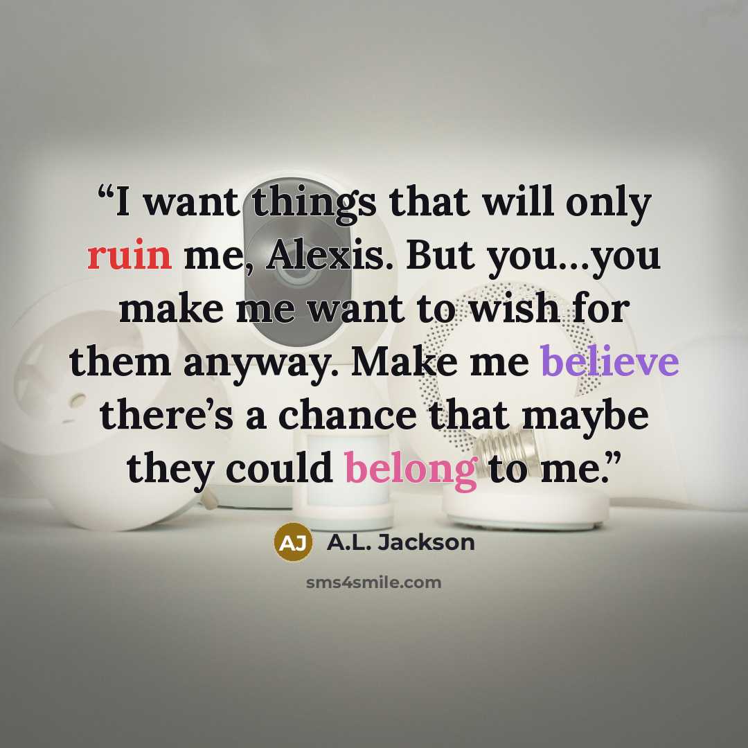 “I want things that will only ruin me, Alexis. But you…you make me want to wish for them anyway. Make me believe there’s a chance that maybe they could belong to me.” quote by A.L. Jackson