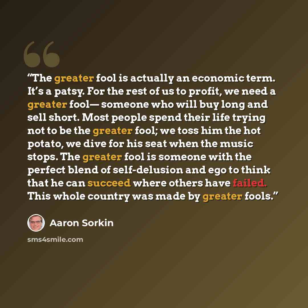 “The greater fool is actually an economic term. It’s a patsy. For the rest of us to profit, we need a greater fool— someone who will buy long and sell short. Most people spend their life trying not to be the greater fool; we toss him the hot potato, we dive for his seat when the music stops. The…” quote by Aaron Sorkin