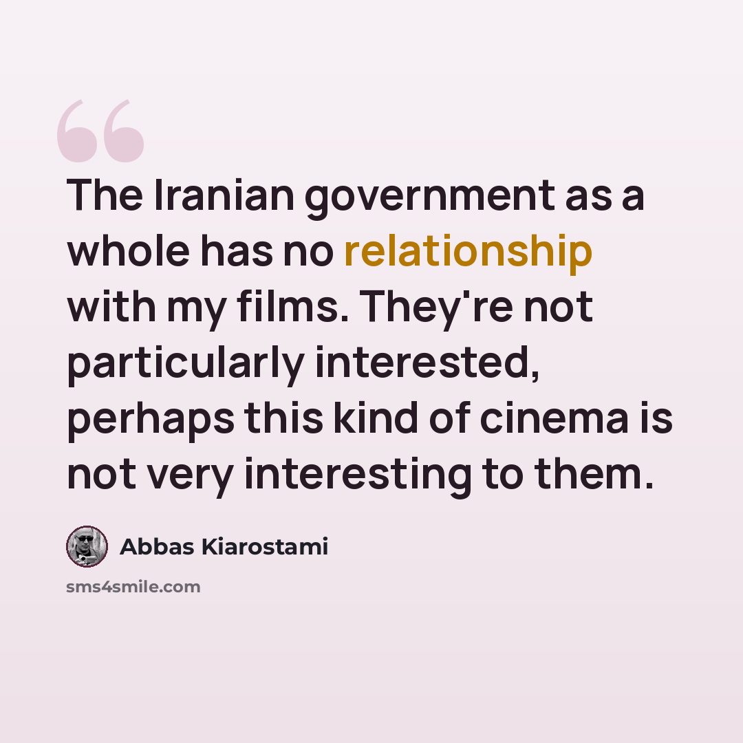 “The Iranian government as a whole has no relationship with my films. They're not particularly interested, perhaps this kind of cinema is not very interesting to them.” quote by Abbas Kiarostami